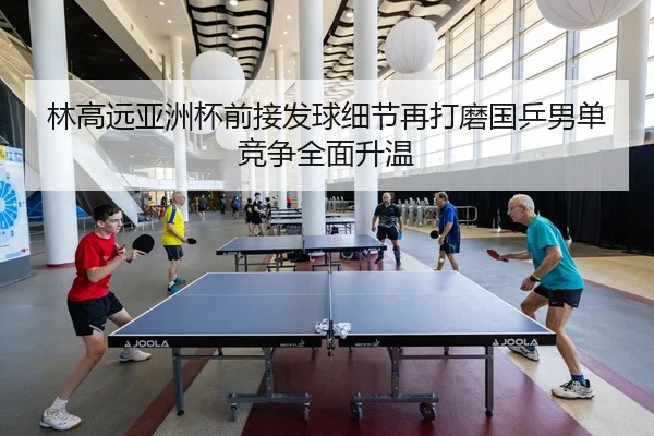 林高远亚洲杯前接发球细节再打磨国乒男单竞争全面升温